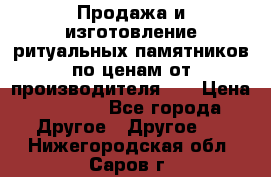 Продажа и изготовление ритуальных памятников по ценам от производителя!!! › Цена ­ 5 000 - Все города Другое » Другое   . Нижегородская обл.,Саров г.